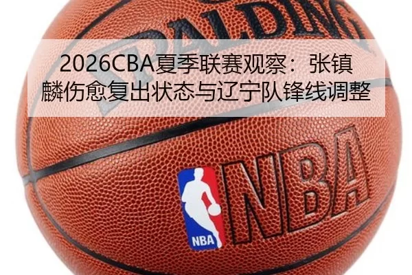 2026CBA夏季联赛观察：张镇麟伤愈复出状态与辽宁队锋线调整